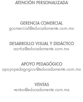 ATENCIÓN PERSONALIZADA GERENCIA COMERCIAL gcomercial@educadamente.com.mx DESARROLLO VISUAL Y DIDÁCTICO aortiz@educadamente.com.mx APOYO PEDAGÓGICO apoyopedagogico@educadamente.com.mx VENTAS ventas@educadamente.com.mx 