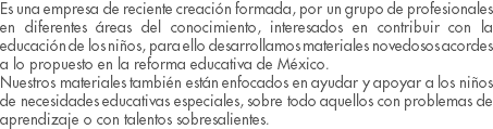 Es una empresa de reciente creación formada, por un grupo de profesionales en diferentes áreas del conocimiento, interesados en contribuir con la educación de los niños, para ello desarrollamos materiales novedosos acordes a lo propuesto en la reforma educativa de México. Nuestros materiales también están enfocados en ayudar y apoyar a los niños de necesidades educativas especiales, sobre todo aquellos con problemas de aprendizaje o con talentos sobresalientes.