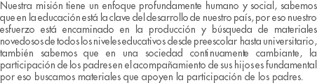 Nuestra misión tiene un enfoque profundamente humano y social, sabemos que en la educación está la clave del desarrollo de nuestro país, por eso nuestro esfuerzo está encaminado en la producción y búsqueda de materiales novedosos de todos los niveles educativos desde preescolar hasta universitario, también sabemos que en una sociedad continuamente cambiante, la participación de los padres en el acompañamiento de sus hijos es fundamental por eso buscamos materiales que apoyen la participación de los padres.