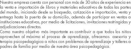 Nuestra empresa cuenta con personal con más de 30 años de experiencia en la venta e importación de libros y materiales educativos de todas las partes del mundo, iniciando desde su búsqueda, cotización e importación, venta y entrega hasta la puerta de su domicilio, además de participar en ventas a instituciones educativas, por medio de licitaciones, invitaciones restringidas y adjudicaciones directas. Como nuestro objetivo más importante es contribuir a que todos los niños aprovechen al máximo el proceso de aprendizaje, ofrecemos asesoría y terapia psicopedagógica a niños con problemas de aprendizaje y talleres a padres de familia por medio de nuestra área psicopedagógica.
