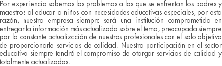 Por experiencia sabemos los problemas a los que se enfrentan los padres y maestros al educar a niños con necesidades educativas especiales, por esta razón, nuestra empresa siempre será una institución comprometida en entregar la información más actualizada sobre el tema, preocupada siempre por la constante actualización de nuestros profesionales con el solo objetivo de proporcionarle servicios de calidad. Nuestra participación en el sector educativo siempre tendrá el compromiso de otorgar servicios de calidad y totalmente actualizados.